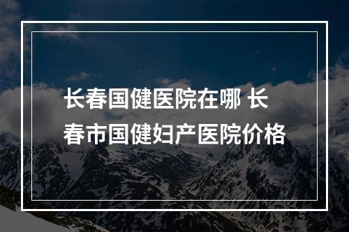 长春国健医院在哪 长春市国健妇产医院价格