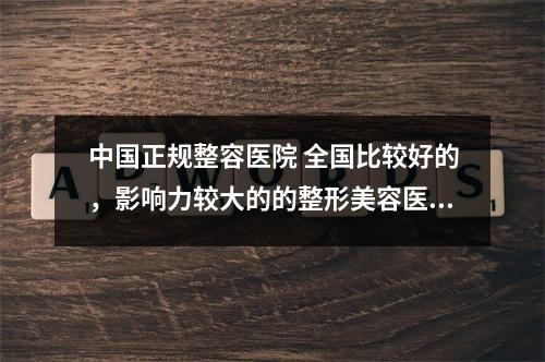 中国正规整容医院 全国比较好的，影响力较大的的整形美容医院都有哪些