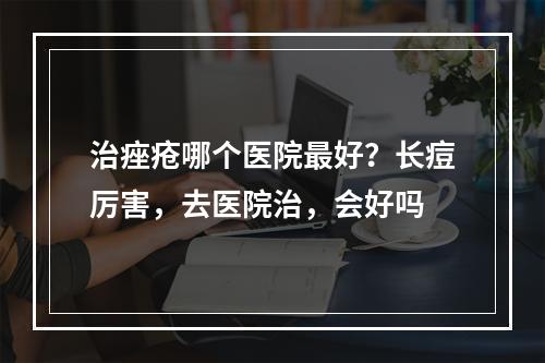 治痤疮哪个医院最好？长痘厉害，去医院治，会好吗