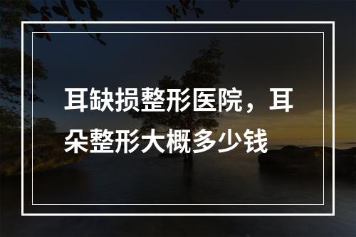 耳缺损整形医院，耳朵整形大概多少钱