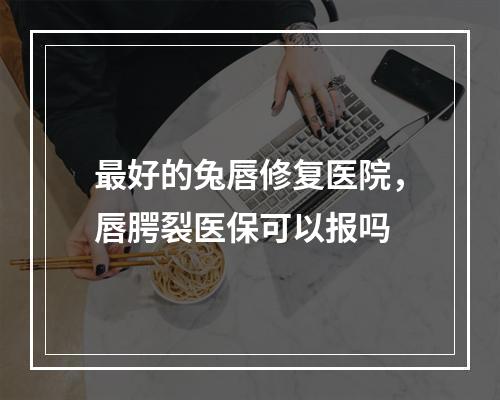 最好的兔唇修复医院，唇腭裂医保可以报吗