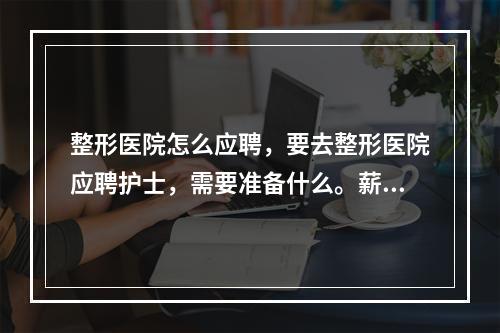 整形医院怎么应聘，要去整形医院应聘护士，需要准备什么。薪资在多少合适