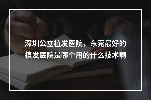 深圳公立植发医院，东莞最好的植发医院是哪个用的什么技术啊