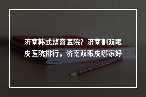 济南韩式整容医院？济南割双眼皮医院排行，济南双眼皮哪家好