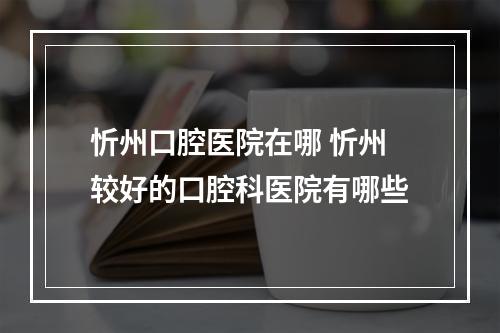 忻州口腔医院在哪 忻州较好的口腔科医院有哪些