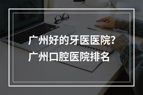 广州好的牙医医院？广州口腔医院排名