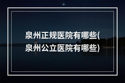 泉州正规医院有哪些(泉州公立医院有哪些)