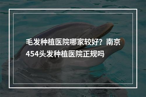 毛发种植医院哪家较好？南京454头发种植医院正规吗