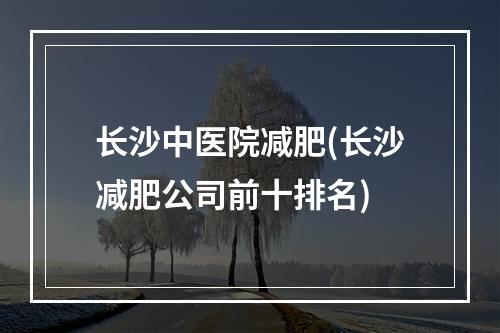 长沙中医院减肥(长沙减肥公司前十排名)