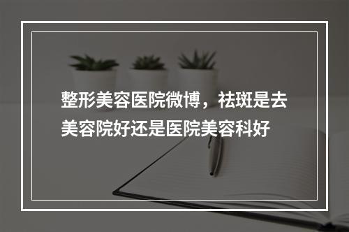 整形美容医院微博，祛斑是去美容院好还是医院美容科好