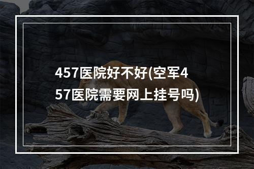 457医院好不好(空军457医院需要网上挂号吗)