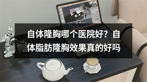 自体隆胸哪个医院好？自体脂肪隆胸效果真的好吗