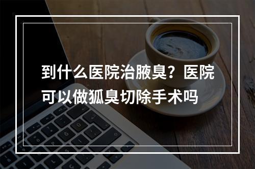 到什么医院治腋臭？医院可以做狐臭切除手术吗