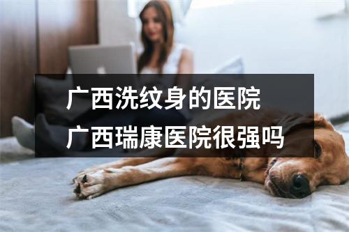 广西洗纹身的医院 广西瑞康医院很强吗