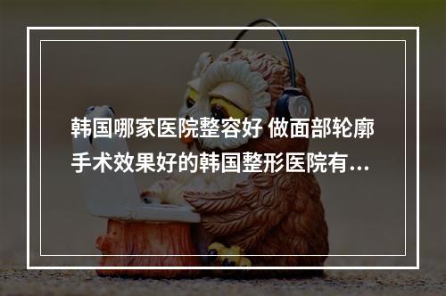 韩国哪家医院整容好 做面部轮廓手术效果好的韩国整形医院有哪些好的推荐