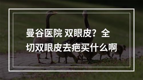 曼谷医院 双眼皮？全切双眼皮去疤买什么啊