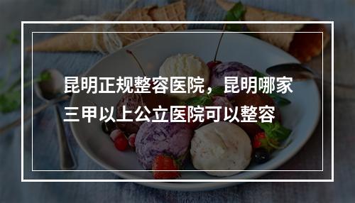 昆明正规整容医院，昆明哪家三甲以上公立医院可以整容