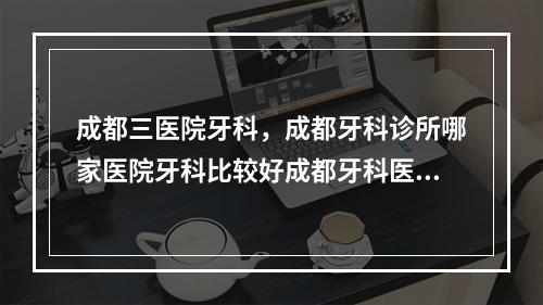 成都三医院牙科，成都牙科诊所哪家医院牙科比较好成都牙科医院地址