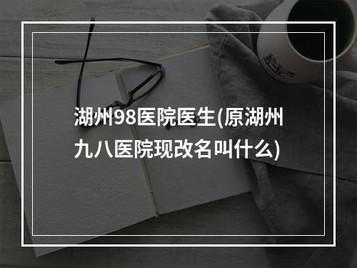 湖州98医院医生(原湖州九八医院现改名叫什么)