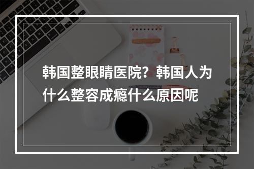 韩国整眼睛医院？韩国人为什么整容成瘾什么原因呢