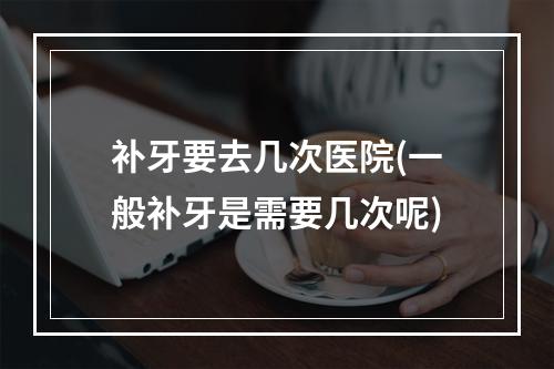 补牙要去几次医院(一般补牙是需要几次呢)