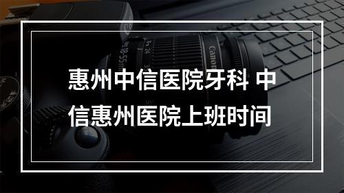 惠州中信医院牙科 中信惠州医院上班时间