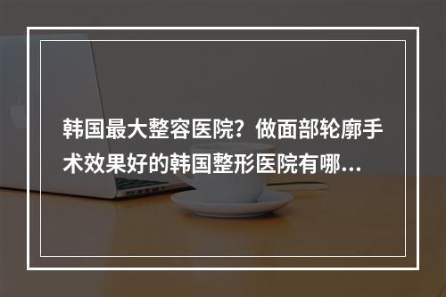 韩国最大整容医院？做面部轮廓手术效果好的韩国整形医院有哪些好的推荐