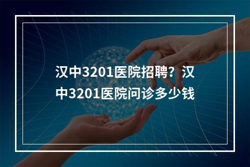 汉中3201医院招聘？汉中3201医院问诊多少钱