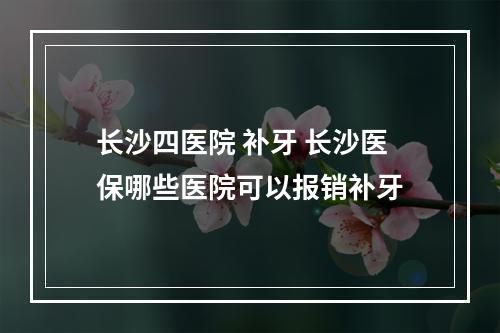 长沙四医院 补牙 长沙医保哪些医院可以报销补牙