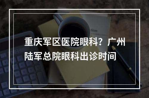 重庆军区医院眼科？广州陆军总院眼科出诊时间