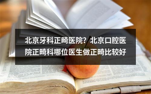 北京牙科正畸医院？北京口腔医院正畸科哪位医生做正畸比较好