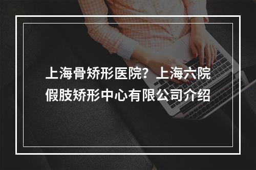 上海骨矫形医院？上海六院假肢矫形中心有限公司介绍