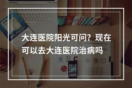 大连医院阳光可问？现在可以去大连医院治病吗