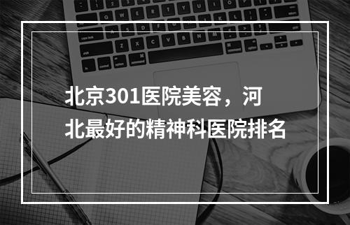 北京301医院美容，河北最好的精神科医院排名