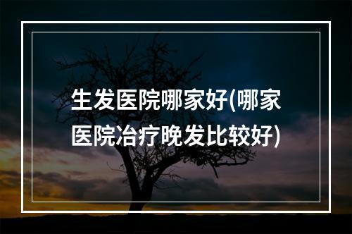 生发医院哪家好(哪家医院冶疗晚发比较好)