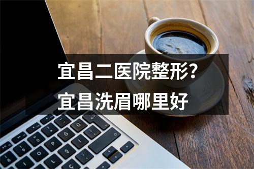 宜昌二医院整形？宜昌洗眉哪里好