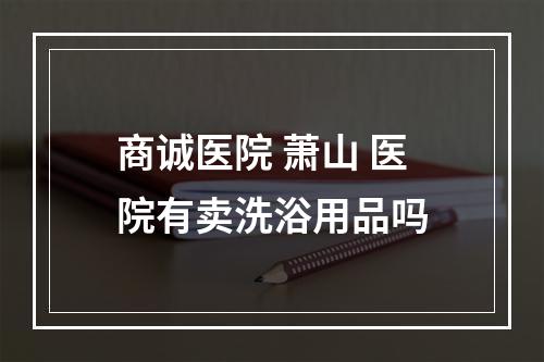 商诚医院 萧山 医院有卖洗浴用品吗