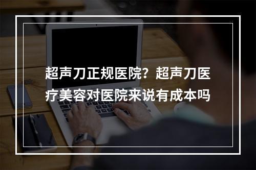 超声刀正规医院？超声刀医疗美容对医院来说有成本吗