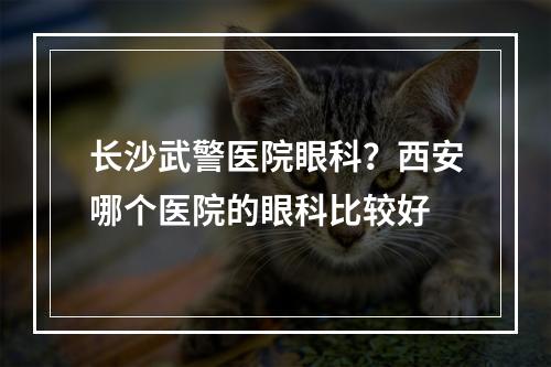 长沙武警医院眼科？西安哪个医院的眼科比较好