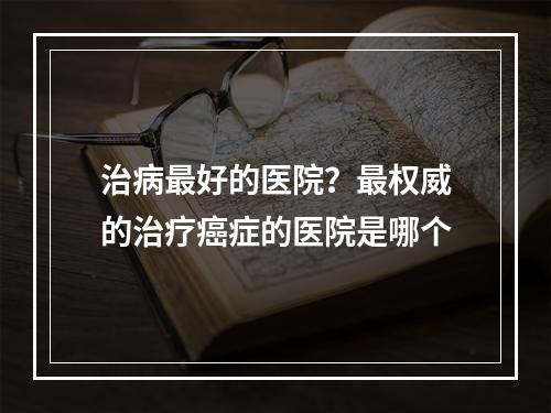 治病最好的医院？最权威的治疗癌症的医院是哪个