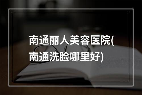 南通丽人美容医院(南通洗脸哪里好)