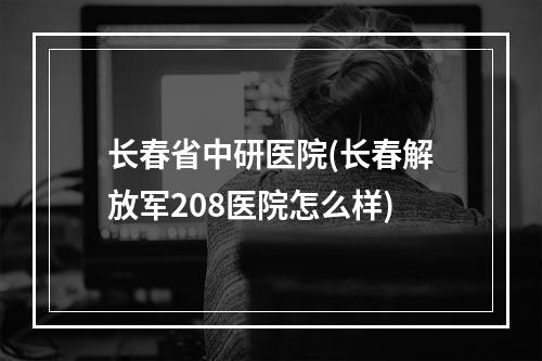 长春省中研医院(长春解放军208医院怎么样)