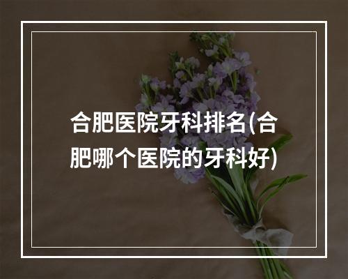 合肥医院牙科排名(合肥哪个医院的牙科好)