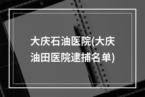 大庆石油医院(大庆油田医院逮捕名单)