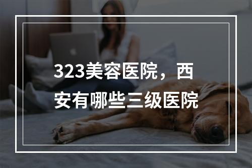 323美容医院，西安有哪些三级医院