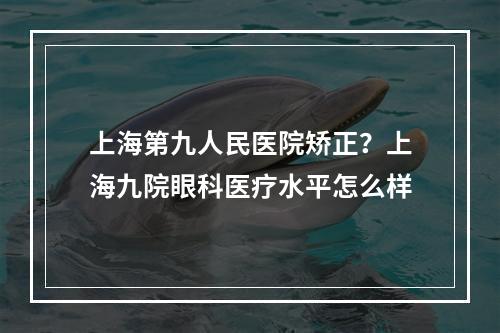 上海第九人民医院矫正？上海九院眼科医疗水平怎么样