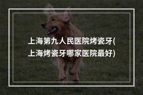 上海第九人民医院烤瓷牙(上海烤瓷牙哪家医院最好)