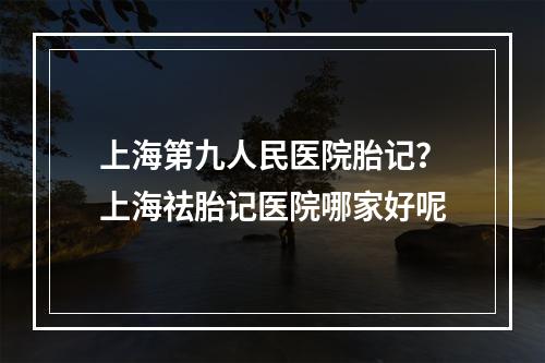 上海第九人民医院胎记？上海祛胎记医院哪家好呢