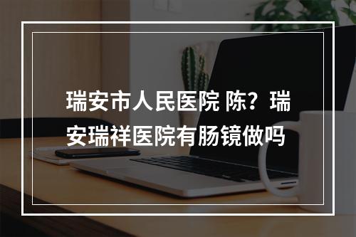 瑞安市人民医院 陈？瑞安瑞祥医院有肠镜做吗