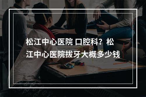 松江中心医院 口腔科？松江中心医院拔牙大概多少钱